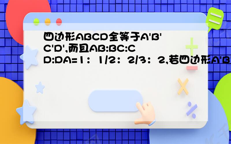 四边形ABCD全等于A'B'C'D',而且AB:BC:CD:DA=1：1/2：2/3：2,若四边形A'B'C'D'的周长