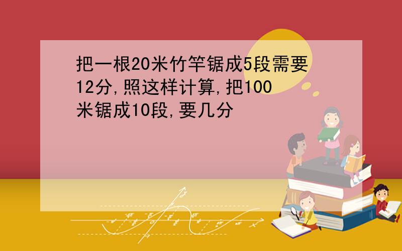 把一根20米竹竿锯成5段需要12分,照这样计算,把100米锯成10段,要几分