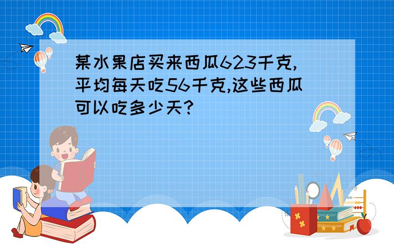 某水果店买来西瓜623千克,平均每天吃56千克,这些西瓜可以吃多少天?