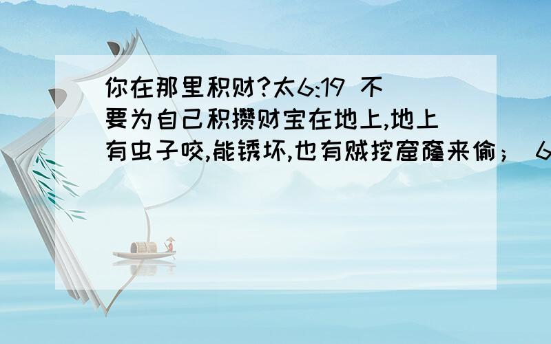 你在那里积财?太6:19 不要为自己积攒财宝在地上,地上有虫子咬,能锈坏,也有贼挖窟窿来偷； 6:20 只要积攒财宝在天