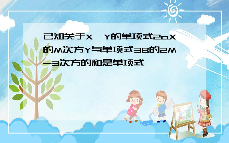 已知关于X,Y的单项式2aX的M次方Y与单项式3B的2M-3次方的和是单项式