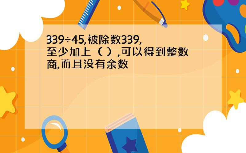 339÷45,被除数339,至少加上（ ）,可以得到整数商,而且没有余数