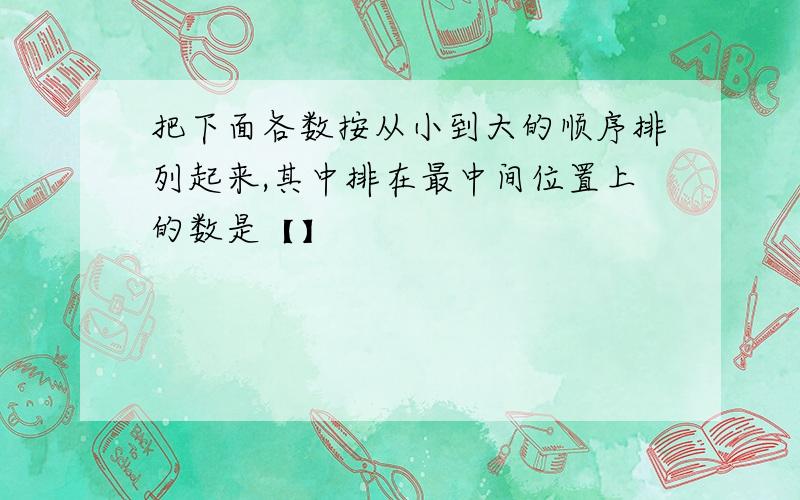 把下面各数按从小到大的顺序排列起来,其中排在最中间位置上的数是【】