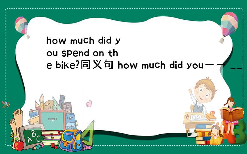 how much did you spend on the bike?同义句 how much did you—— __