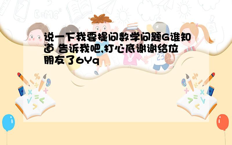 说一下我要提问数学问题G谁知道 告诉我吧,打心底谢谢给位朋友了6Yq