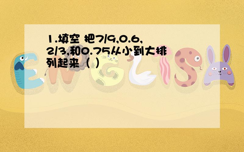 1.填空 把7/9,0.6,2/3,和0.75从小到大排列起来（ ）