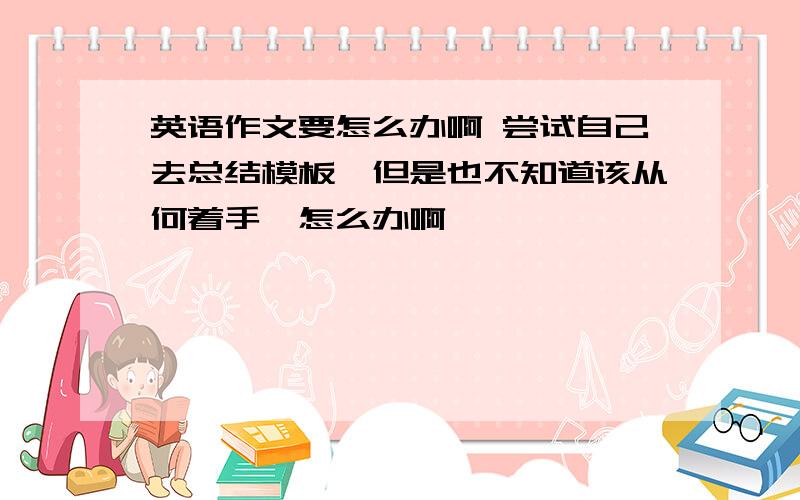 英语作文要怎么办啊 尝试自己去总结模板,但是也不知道该从何着手,怎么办啊