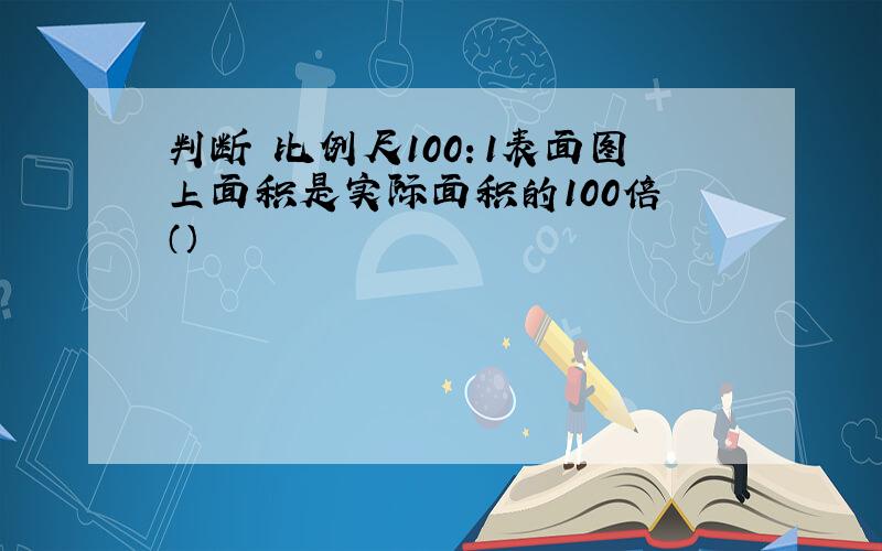 判断 比例尺100：1表面图上面积是实际面积的100倍 （）