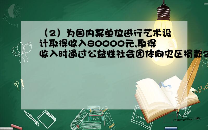 （2）为国内某单位进行艺术设计取得收入80000元,取得收入时通过公益性社会团体向灾区捐款20000元；