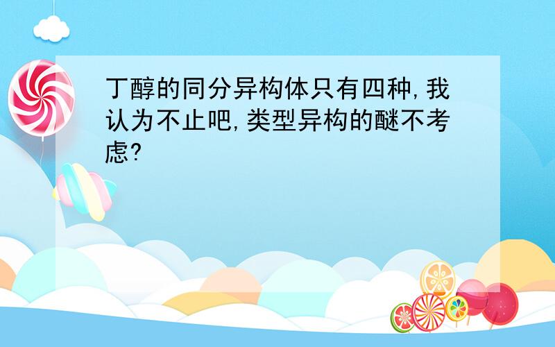 丁醇的同分异构体只有四种,我认为不止吧,类型异构的醚不考虑?