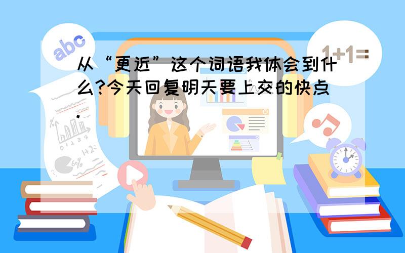 从“更近”这个词语我体会到什么?今天回复明天要上交的快点.