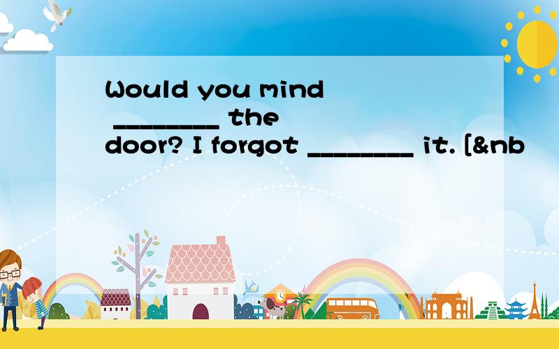 Would you mind ________ the door? I forgot ________ it. [&nb