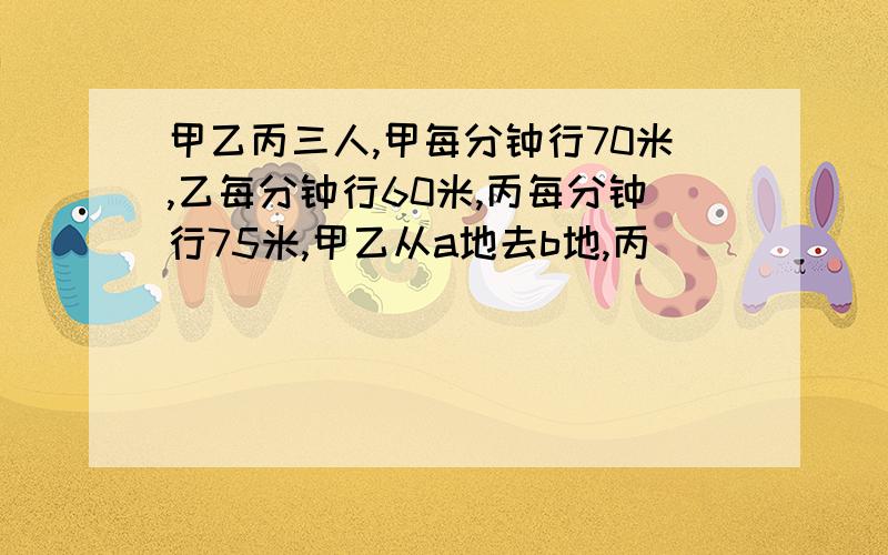 甲乙丙三人,甲每分钟行70米,乙每分钟行60米,丙每分钟行75米,甲乙从a地去b地,丙