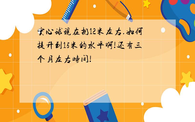 实心球现在扔12米左右.如何提升到15米的水平啊!还有三个月左右时间!