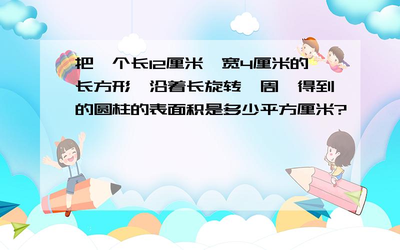 把一个长12厘米,宽4厘米的长方形,沿着长旋转一周,得到的圆柱的表面积是多少平方厘米?