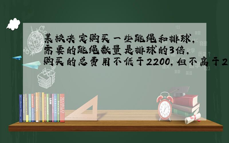 某校决定购买一些跳绳和排球,需要的跳绳数量是排球的3倍,购买的总费用不低于2200,但不高于2500元.