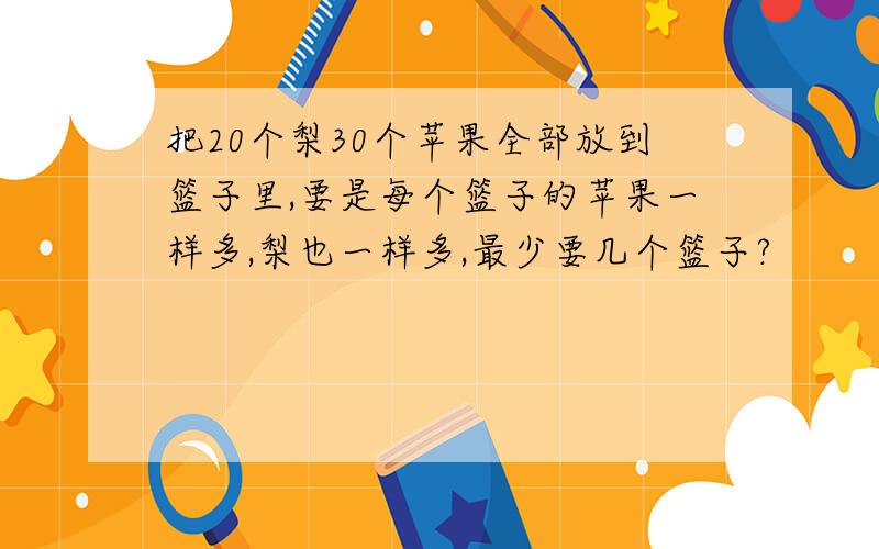 把20个梨30个苹果全部放到篮子里,要是每个篮子的苹果一样多,梨也一样多,最少要几个篮子?