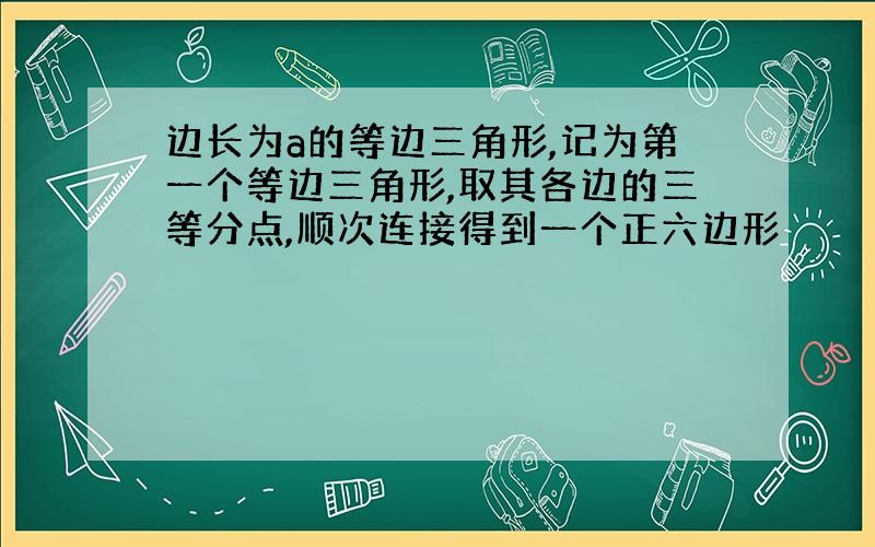 边长为a的等边三角形,记为第一个等边三角形,取其各边的三等分点,顺次连接得到一个正六边形