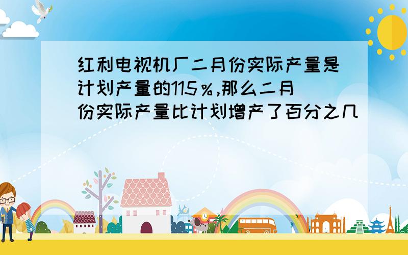 红利电视机厂二月份实际产量是计划产量的115％,那么二月份实际产量比计划增产了百分之几