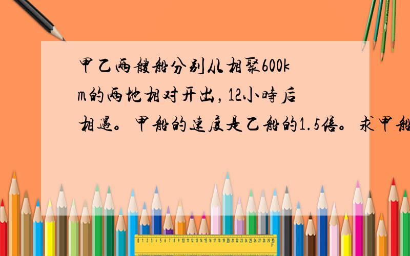 甲乙两艘船分别从相聚600km的两地相对开出，12小时后相遇。甲船的速度是乙船的1.5倍。求甲船速度。