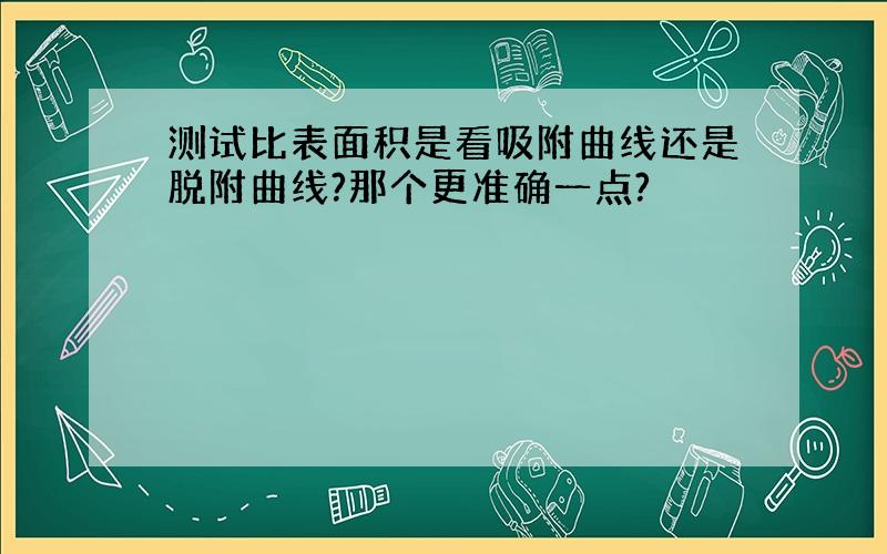 测试比表面积是看吸附曲线还是脱附曲线?那个更准确一点?