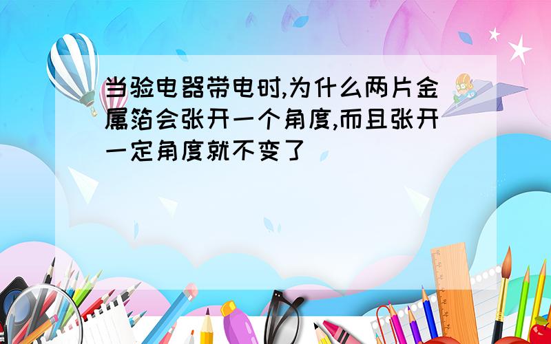 当验电器带电时,为什么两片金属箔会张开一个角度,而且张开一定角度就不变了