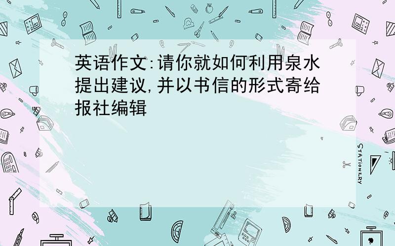 英语作文:请你就如何利用泉水提出建议,并以书信的形式寄给报社编辑