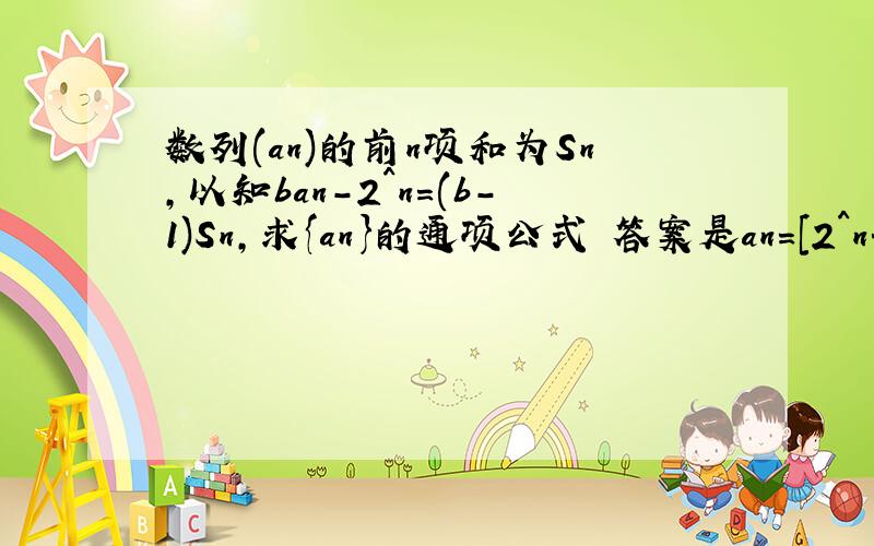 数列(an)的前n项和为Sn,以知ban-2^n=(b-1)Sn,求{an}的通项公式 答案是an=[2^n+(2-2b