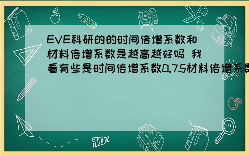 EVE科研的的时间倍增系数和材料倍增系数是越高越好吗 我看有些是时间倍增系数0.75材料倍增系数1 有些是时间倍增系数1