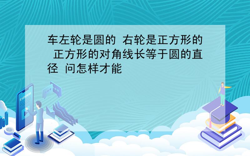 车左轮是圆的 右轮是正方形的 正方形的对角线长等于圆的直径 问怎样才能