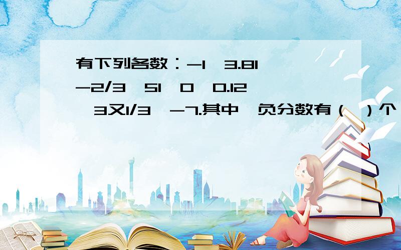 有下列各数：-1、3.81、-2/3、51、0、0.12、3又1/3、-7.其中,负分数有（ ）个,负有理数有（ ）个.