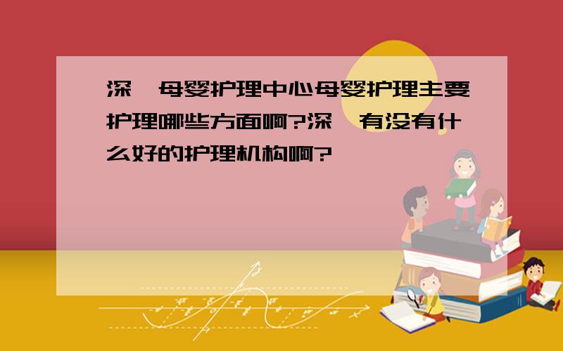 深圳母婴护理中心母婴护理主要护理哪些方面啊?深圳有没有什么好的护理机构啊?