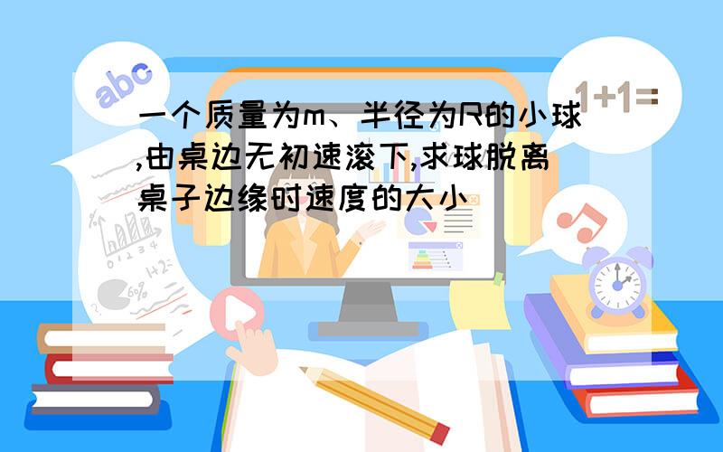 一个质量为m、半径为R的小球,由桌边无初速滚下,求球脱离桌子边缘时速度的大小