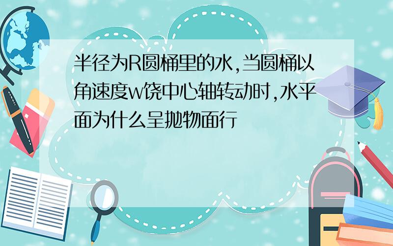 半径为R圆桶里的水,当圆桶以角速度w饶中心轴转动时,水平面为什么呈抛物面行