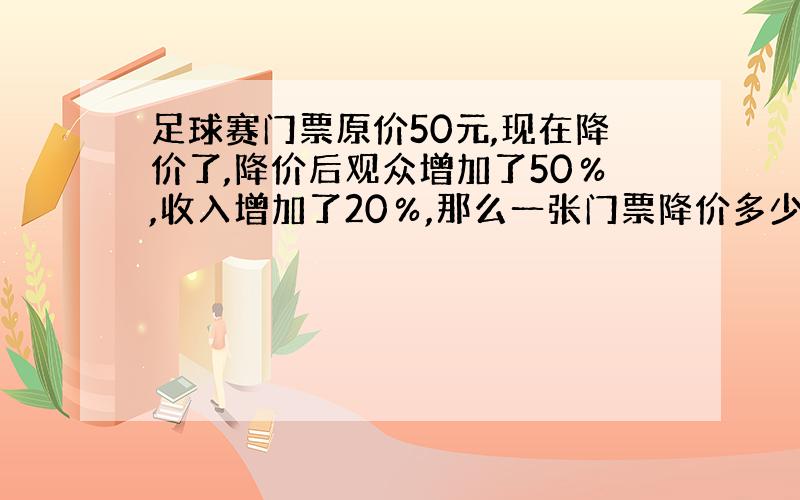 足球赛门票原价50元,现在降价了,降价后观众增加了50％,收入增加了20％,那么一张门票降价多少元?...