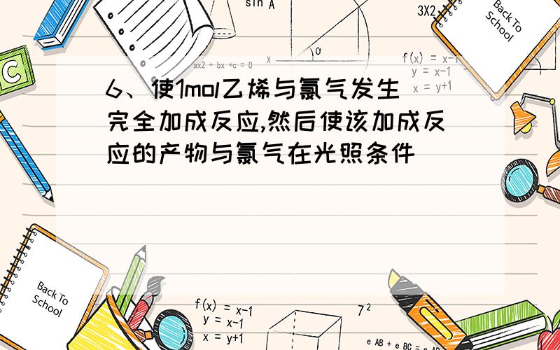 6、使1mol乙烯与氯气发生完全加成反应,然后使该加成反应的产物与氯气在光照条件