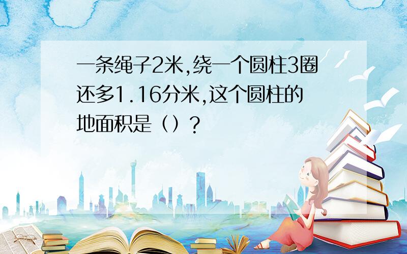 一条绳子2米,绕一个圆柱3圈还多1.16分米,这个圆柱的地面积是（）?