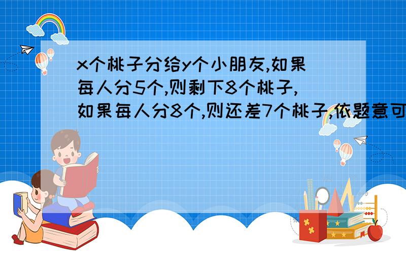 x个桃子分给y个小朋友,如果每人分5个,则剩下8个桃子,如果每人分8个,则还差7个桃子,依题意可列方程组是什么