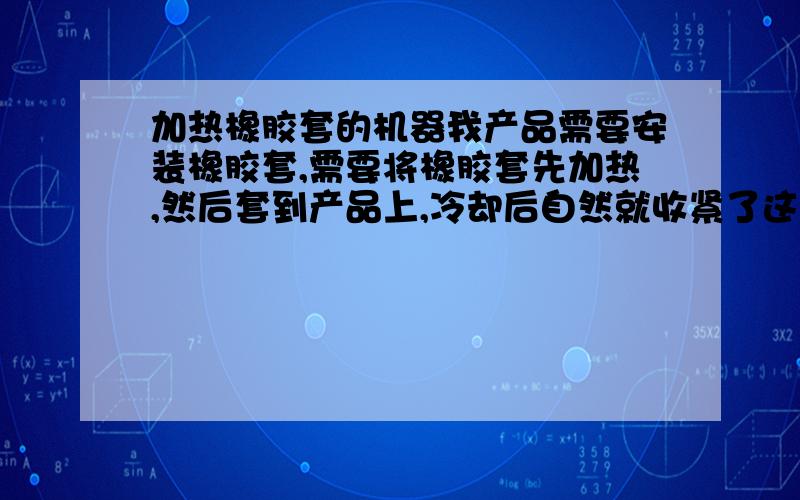 加热橡胶套的机器我产品需要安装橡胶套,需要将橡胶套先加热,然后套到产品上,冷却后自然就收紧了这样的机器叫做什么?不知道名