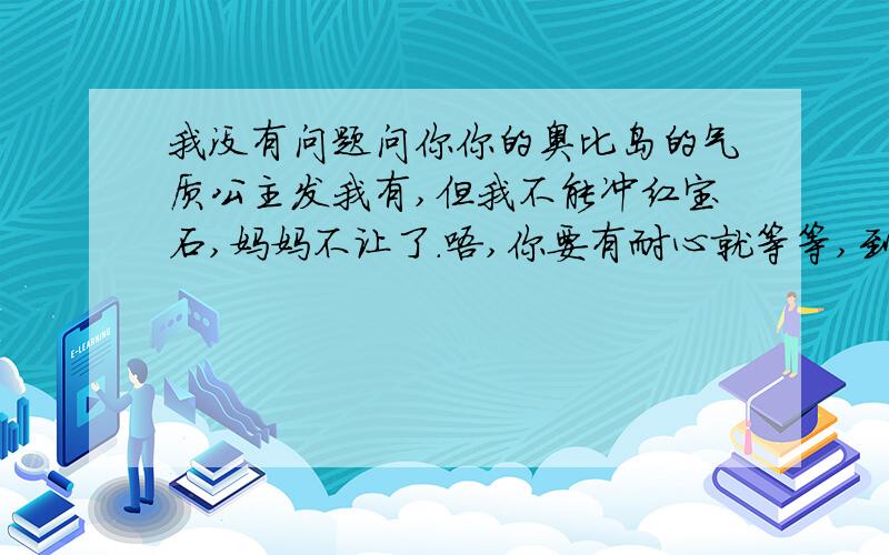 我没有问题问你你的奥比岛的气质公主发我有,但我不能冲红宝石,妈妈不让了.唔,你要有耐心就等等,到6月吧