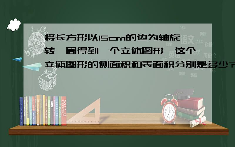 将长方形以15cm的边为轴旋转一周得到一个立体图形,这个立体图形的侧面积和表面积分别是多少?