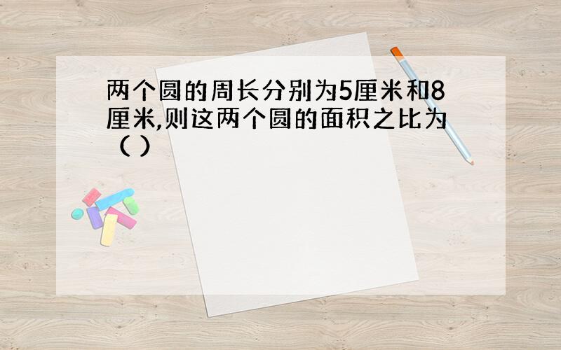 两个圆的周长分别为5厘米和8厘米,则这两个圆的面积之比为（ ）