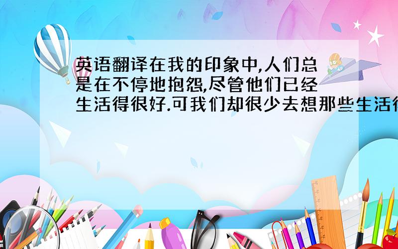 英语翻译在我的印象中,人们总是在不停地抱怨,尽管他们已经生活得很好.可我们却很少去想那些生活得比我们困难得多的人.与这些