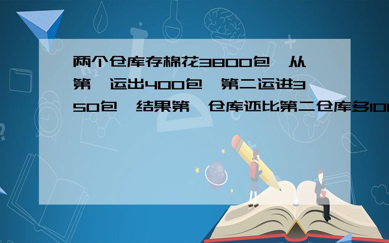 两个仓库存棉花3800包,从第一运出400包,第二运进350包,结果第一仓库还比第二仓库多100包,两个仓库原