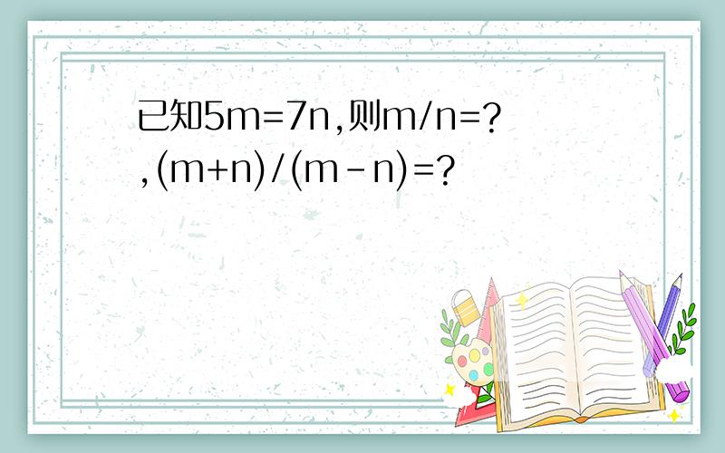 已知5m=7n,则m/n=?,(m+n)/(m-n)=?