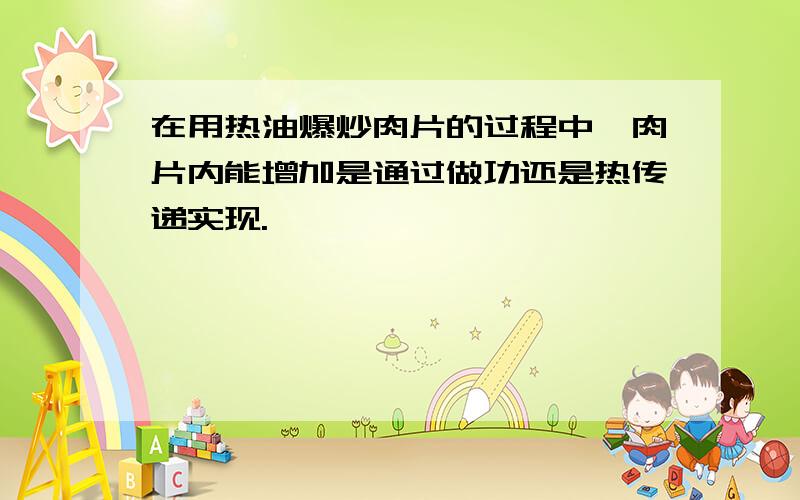 在用热油爆炒肉片的过程中,肉片内能增加是通过做功还是热传递实现.