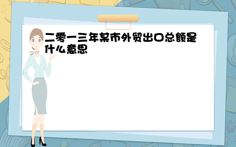 二零一三年某市外贸出口总额是什么意思