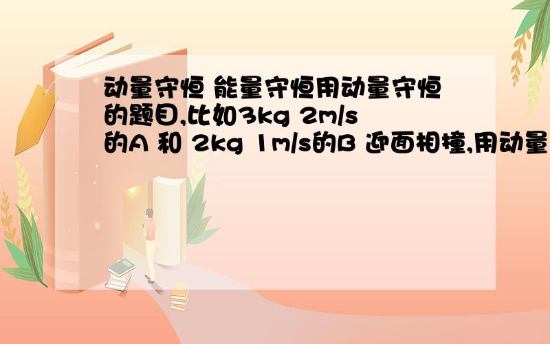 动量守恒 能量守恒用动量守恒的题目,比如3kg 2m/s的A 和 2kg 1m/s的B 迎面相撞,用动量守恒求出最后AB