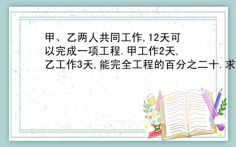 甲、乙两人共同工作,12天可以完成一项工程.甲工作2天,乙工作3天,能完全工程的百分之二十.求甲、乙两...