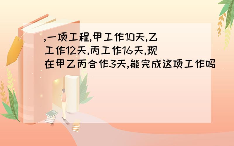 ,一项工程,甲工作10天,乙工作12天,丙工作16天,现在甲乙丙合作3天,能完成这项工作吗